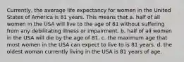 Currently, the average life expectancy for women in the United States of America is 81 years. This means that a. ​half of all women in the USA will live to the age of 81 without suffering from any debilitating illness or impairment. b. ​half of all women in the USA will die by the age of 81. c. ​the maximum age that most women in the USA can expect to live to is 81 years. d. ​the oldest woman currently living in the USA is 81 years of age.