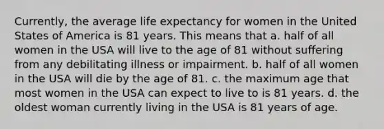 Currently, the average life expectancy for women in the United States of America is 81 years. This means that a. ​half of all women in the USA will live to the age of 81 without suffering from any debilitating illness or impairment. b. ​half of all women in the USA will die by the age of 81. c. ​the maximum age that most women in the USA can expect to live to is 81 years. d. ​the oldest woman currently living in the USA is 81 years of age.