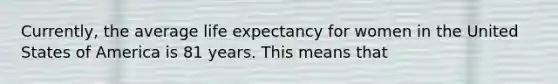 Currently, the average life expectancy for women in the United States of America is 81 years. This means that
