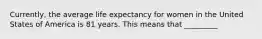 Currently, the average life expectancy for women in the United States of America is 81 years. This means that _________