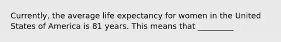 Currently, the average life expectancy for women in the United States of America is 81 years. This means that _________