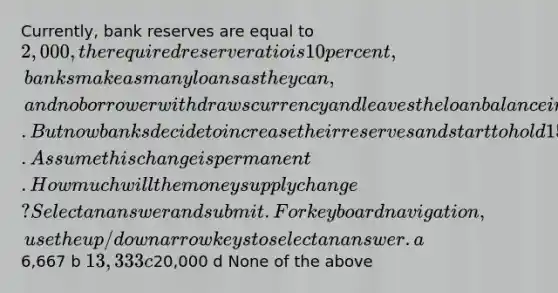 Currently, bank reserves are equal to 2,000, the required reserve ratio is 10 percent, banks make as many loans as they can, and no borrower withdraws currency and leaves the loan balance in the bank after a loan is created. But now banks decide to increase their reserves and start to hold 15 percent of their reserves. Assume this change is permanent. How much will the money supply change? Select an answer and submit. For keyboard navigation, use the up/down arrow keys to select an answer. a6,667 b 13,333 c20,000 d None of the above