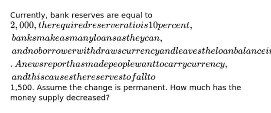 Currently, bank reserves are equal to 2,000, the required reserve ratio is 10 percent, banks make as many loans as they can, and no borrower withdraws currency and leaves the loan balance in the bank after a loan is created. A news report has made people want to carry currency, and this causes the reserves to fall to1,500. Assume the change is permanent. How much has the money supply decreased?