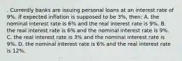 . Currently banks are issuing personal loans at an interest rate of 9%. If expected inflation is supposed to be 3%, then: A. the nominal interest rate is 6% and the real interest rate is 9%. B. the real interest rate is 6% and the nominal interest rate is 9%. C. the real interest rate is 3% and the nominal interest rate is 9%. D. the nominal interest rate is 6% and the real interest rate is 12%.