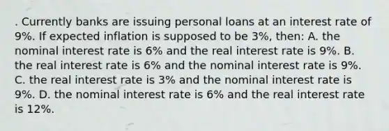 . Currently banks are issuing personal loans at an interest rate of 9%. If expected inflation is supposed to be 3%, then: A. the nominal interest rate is 6% and the real interest rate is 9%. B. the real interest rate is 6% and the nominal interest rate is 9%. C. the real interest rate is 3% and the nominal interest rate is 9%. D. the nominal interest rate is 6% and the real interest rate is 12%.