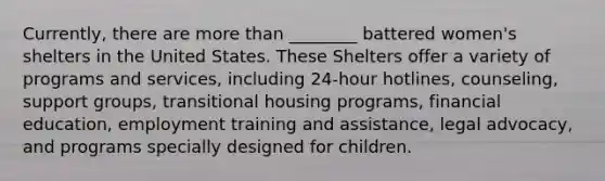 Currently, there are more than ________ battered women's shelters in the United States. These Shelters offer a variety of programs and services, including 24-hour hotlines, counseling, support groups, transitional housing programs, financial education, employment training and assistance, legal advocacy, and programs specially designed for children.