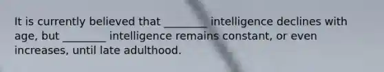 It is currently believed that ________ intelligence declines with age, but ________ intelligence remains constant, or even increases, until late adulthood.