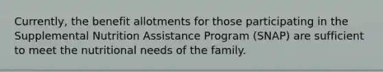 Currently, the benefit allotments for those participating in the Supplemental Nutrition Assistance Program (SNAP) are sufficient to meet the nutritional needs of the family.