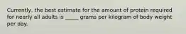 Currently, the best estimate for the amount of protein required for nearly all adults is _____ grams per kilogram of body weight per day.