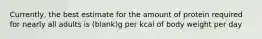 Currently, the best estimate for the amount of protein required for nearly all adults is (blank)g per kcal of body weight per day