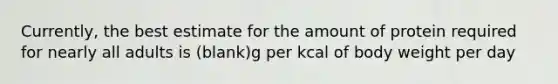 Currently, the best estimate for the amount of protein required for nearly all adults is (blank)g per kcal of body weight per day