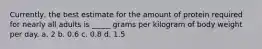 Currently, the best estimate for the amount of protein required for nearly all adults is _____ grams per kilogram of body weight per day. a. 2 b. 0.6 c. 0.8 d. 1.5