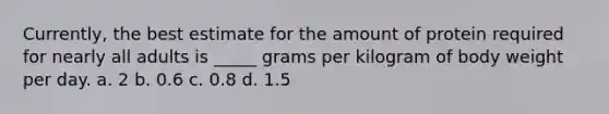 Currently, the best estimate for the amount of protein required for nearly all adults is _____ grams per kilogram of body weight per day. a. 2 b. 0.6 c. 0.8 d. 1.5