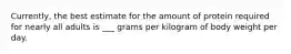 Currently, the best estimate for the amount of protein required for nearly all adults is ___ grams per kilogram of body weight per day.