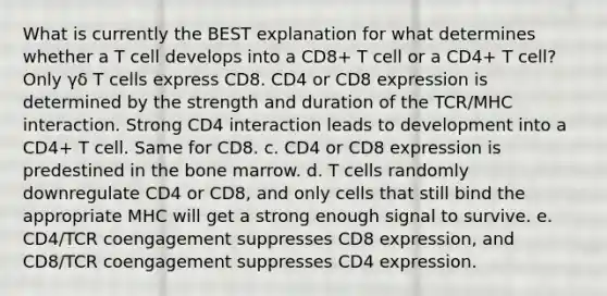 What is currently the BEST explanation for what determines whether a T cell develops into a CD8+ T cell or a CD4+ T cell? Only γδ T cells express CD8. CD4 or CD8 expression is determined by the strength and duration of the TCR/MHC interaction. Strong CD4 interaction leads to development into a CD4+ T cell. Same for CD8. c. CD4 or CD8 expression is predestined in the bone marrow. d. T cells randomly downregulate CD4 or CD8, and only cells that still bind the appropriate MHC will get a strong enough signal to survive. e. CD4/TCR coengagement suppresses CD8 expression, and CD8/TCR coengagement suppresses CD4 expression.