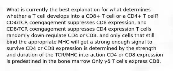 What is currently the best explanation for what determines whether a T cell develops into a CD8+ T cell or a CD4+ T cell? CD4/TCR coengagement suppresses CD8 expression, and CD8/TCR coengagement suppresses CD4 expression T cells randomly down-regulate CD4 or CD8, and only cells that still bind the appropriate MHC will get a strong enough signal to survive CD4 or CD8 expression is determined by the strength and duration of the TCR/MHC interaction CD4 or CD8 expression is predestined in the bone marrow Only γδ T cells express CD8.