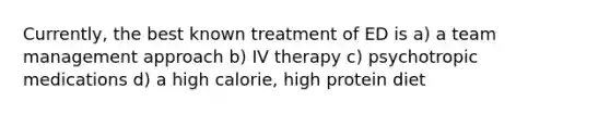 Currently, the best known treatment of ED is a) a team management approach b) IV therapy c) psychotropic medications d) a high calorie, high protein diet