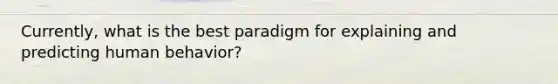 Currently, what is the best paradigm for explaining and predicting human behavior?