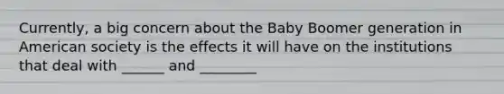 Currently, a big concern about the Baby Boomer generation in American society is the effects it will have on the institutions that deal with ______ and ________