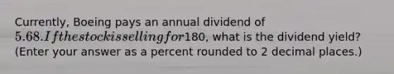 Currently, Boeing pays an annual dividend of 5.68. If the stock is selling for180, what is the dividend yield? (Enter your answer as a percent rounded to 2 decimal places.)