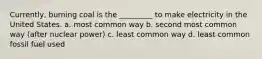 Currently, burning coal is the _________ to make electricity in the United States. a. most common way b. second most common way (after nuclear power) c. least common way d. least common fossil fuel used