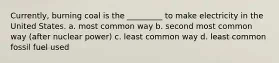 Currently, burning coal is the _________ to make electricity in the United States. a. most common way b. second most common way (after nuclear power) c. least common way d. least common fossil fuel used