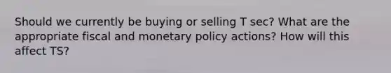 Should we currently be buying or selling T sec? What are the appropriate fiscal and monetary policy actions? How will this affect TS?