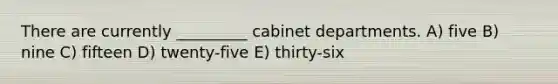 There are currently _________ cabinet departments. A) five B) nine C) fifteen D) twenty-five E) thirty-six