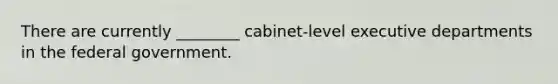 There are currently ________ cabinet-level executive departments in the federal government.