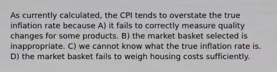 As currently calculated, the CPI tends to overstate the true inflation rate because A) it fails to correctly measure quality changes for some products. B) the market basket selected is inappropriate. C) we cannot know what the true inflation rate is. D) the market basket fails to weigh housing costs sufficiently.