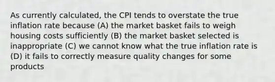 As currently calculated, the CPI tends to overstate the true inflation rate because (A) the market basket fails to weigh housing costs sufficiently (B) the market basket selected is inappropriate (C) we cannot know what the true inflation rate is (D) it fails to correctly measure quality changes for some products