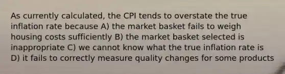 As currently calculated, the CPI tends to overstate the true inflation rate because A) the market basket fails to weigh housing costs sufficiently B) the market basket selected is inappropriate C) we cannot know what the true inflation rate is D) it fails to correctly measure quality changes for some products