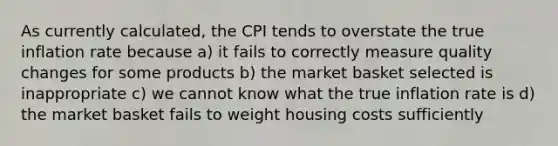 As currently calculated, the CPI tends to overstate the true inflation rate because a) it fails to correctly measure quality changes for some products b) the market basket selected is inappropriate c) we cannot know what the true inflation rate is d) the market basket fails to weight housing costs sufficiently