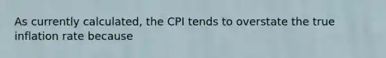 As currently calculated, the CPI tends to overstate the true inflation rate because