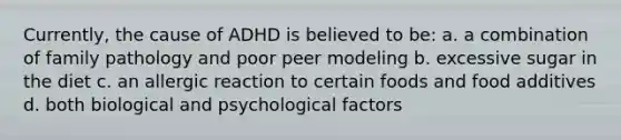 Currently, the cause of ADHD is believed to be: a. a combination of family pathology and poor peer modeling b. excessive sugar in the diet c. an allergic reaction to certain foods and food additives d. both biological and psychological factors