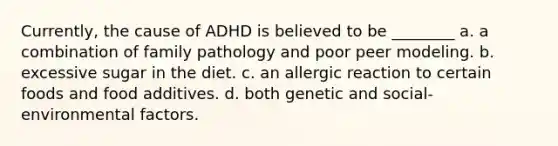 Currently, the cause of ADHD is believed to be ________ a. a combination of family pathology and poor peer modeling. b. excessive sugar in the diet. c. an allergic reaction to certain foods and food additives. d. both genetic and social-environmental factors.