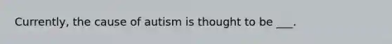 Currently, the cause of autism is thought to be ___.