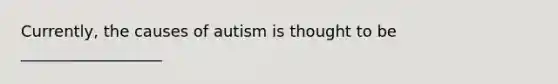 Currently, the causes of autism is thought to be __________________