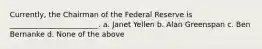 Currently, the Chairman of the Federal Reserve is ________________________. a. Janet Yellen b. Alan Greenspan c. Ben Bernanke d. None of the above