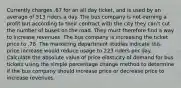 Currently charges .67 for an all day ticket, and is used by an average of 513 riders a day. The bus company is not earning a profit but according to their contract with the city they can't cut the number of buses on the road. They must therefore find a way to increase revenues. The bus company is increasing the ticket price to .78. The marketing department studies indicate this price increase would reduce usage to 223 riders per day. Calculate the absolute value of price elasticity of demand for bus tickets using the simple percentage change method to determine if the bus company should increase price or decrease price to increase revenues.