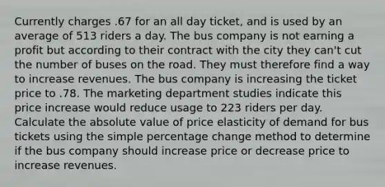 Currently charges .67 for an all day ticket, and is used by an average of 513 riders a day. The bus company is not earning a profit but according to their contract with the city they can't cut the number of buses on the road. They must therefore find a way to increase revenues. The bus company is increasing the ticket price to .78. The marketing department studies indicate this price increase would reduce usage to 223 riders per day. Calculate the absolute value of price elasticity of demand for bus tickets using the simple percentage change method to determine if the bus company should increase price or decrease price to increase revenues.