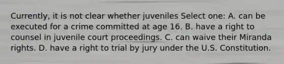 Currently, it is not clear whether juveniles Select one: A. can be executed for a crime committed at age 16. B. have a right to counsel in juvenile court proceedings. C. can waive their Miranda rights. D. have a right to trial by jury under the U.S. Constitution.