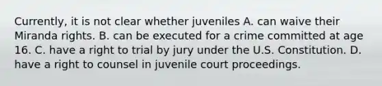 Currently, it is not clear whether juveniles A. can waive their Miranda rights. B. can be executed for a crime committed at age 16. C. have a right to trial by jury under the U.S. Constitution. D. have a right to counsel in juvenile court proceedings.