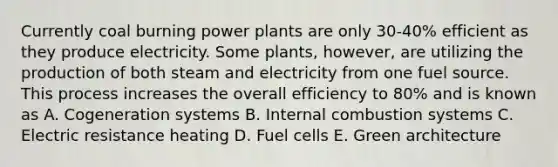 Currently coal burning power plants are only 30-40% efficient as they produce electricity. Some plants, however, are utilizing the production of both steam and electricity from one fuel source. This process increases the overall efficiency to 80% and is known as A. Cogeneration systems B. Internal combustion systems C. Electric resistance heating D. Fuel cells E. Green architecture