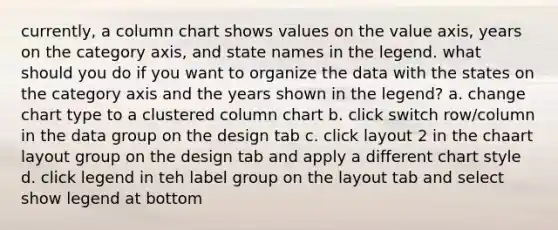 currently, a column chart shows values on the value axis, years on the category axis, and state names in the legend. what should you do if you want to organize the data with the states on the category axis and the years shown in the legend? a. change chart type to a clustered column chart b. click switch row/column in the data group on the design tab c. click layout 2 in the chaart layout group on the design tab and apply a different chart style d. click legend in teh label group on the layout tab and select show legend at bottom