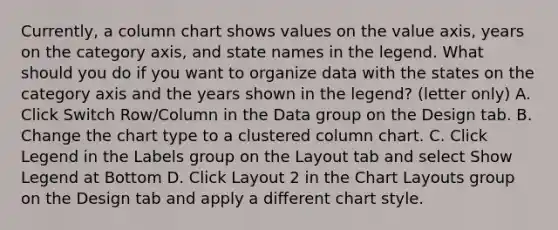 Currently, a column chart shows values on the value axis, years on the category axis, and state names in the legend. What should you do if you want to organize data with the states on the category axis and the years shown in the legend? (letter only) A. Click Switch Row/Column in the Data group on the Design tab. B. Change the chart type to a clustered column chart. C. Click Legend in the Labels group on the Layout tab and select Show Legend at Bottom D. Click Layout 2 in the Chart Layouts group on the Design tab and apply a different chart style.