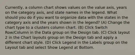 Currently, a column chart shows values on the value axis, years on the category axis, and state names in the legend. What should you do if you want to organize data with the states in the category axis and the years shown in the legend? (A) Change the chart type to a clusters column chart. (B) Click Switch Row/Column in the Data group on the Design tab. (C) Click layout 2 in the Chart layouts group on the Design tab and apply a different chart style. (D) Click Legend in the Labels group on the Layout tab and select Show Legend at Bottom.