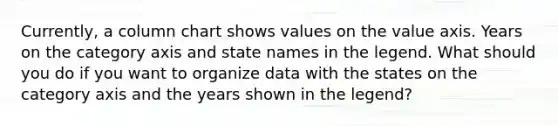 Currently, a column chart shows values on the value axis. Years on the category axis and state names in the legend. What should you do if you want to organize data with the states on the category axis and the years shown in the legend?