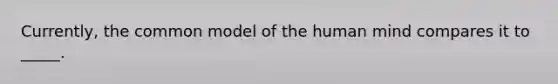 Currently, the common model of the human mind compares it to _____.