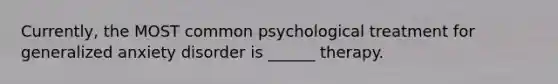 Currently, the MOST common psychological treatment for generalized anxiety disorder is ______ therapy.